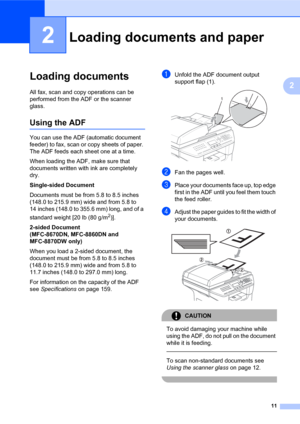 Page 2511
2
2
Loading documents2
All fax, scan and copy operations can be 
performed from the ADF or the scanner 
glass.
Using the ADF2
You can use the ADF (automatic document 
feeder) to fax, scan or copy sheets of paper. 
The ADF feeds each sheet one at a time.
When loading the ADF, make sure that 
documents written with ink are completely 
dry. 
Single-sided Document
Documents must be from 5.8 to 8.5 inches 
(148.0 to 215.9 mm) wide and from 5.8 to 
14 inches (148.0 to 355.6 mm) long, and of a 
standard...