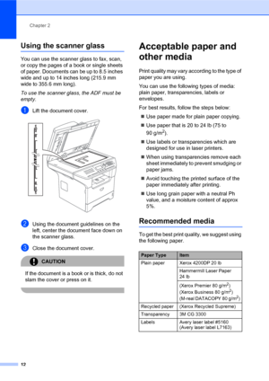 Page 26Chapter 2
12
Using the scanner glass2
You can use the scanner glass to fax, scan, 
or copy the pages of a book or single sheets 
of paper. Documents can be up to 8.5 inches 
wide and up to 14 inches long (215.9 mm 
wide to 355.6 mm long).
To use the scanner glass, the ADF must be 
empty.
aLift the document cover. 
bUsing the document guidelines on the 
left, center the document face down on 
the scanner glass.
cClose the document cover.
CAUTION 
If the document is a book or is thick, do not 
slam the...