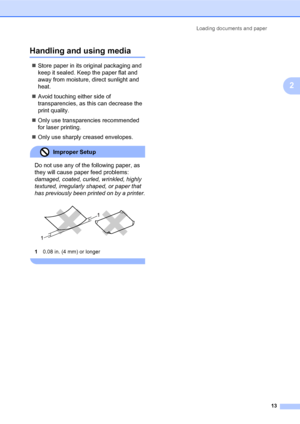 Page 27Loading documents and paper
13
2
Handling and using media2
„Store paper in its original packaging and 
keep it sealed. Keep the paper flat and 
away from moisture, direct sunlight and 
heat.
„Avoid touching either side of 
transparencies, as this can decrease the 
print quality.
„Only use transparencies recommended 
for laser printing.
„Only use sharply creased envelopes.
Improper Setup 
Do not use any of the following paper, as 
they will cause paper feed problems: 
damaged, coated, curled, wrinkled,...