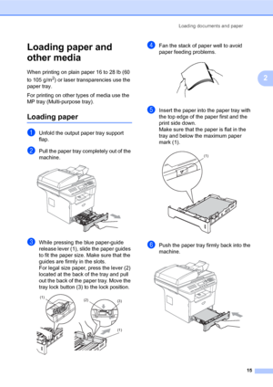 Page 29Loading documents and paper
15
2
Loading paper and 
other media
2
When printing on plain paper 16 to 28 lb (60 
to 105 g/m
2) or laser transparencies use the 
paper tray. 
For printing on other types of media use the 
MP tray (Multi-purpose tray).
Loading paper2
aUnfold the output paper tray support 
flap.
bPull the paper tray completely out of the 
machine.
 
cWhile pressing the blue paper-guide 
release lever (1), slide the paper guides 
to fit the paper size. Make sure that the 
guides are firmly in...