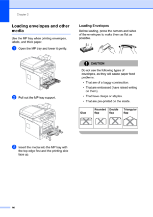 Page 30Chapter 2
16
Loading envelopes and other 
media2
Use the MP tray when printing envelopes, 
labels, and thick paper.
aOpen the MP tray and lower it gently. 
bPull out the MP tray support. 
cInsert the media into the MP tray with 
the top edge first and the printing side 
face up.
Loading Envelopes2
Before loading, press the corners and sides 
of the envelopes to make them as flat as 
possible.
 
CAUTION 
Do not use the following types of 
envelopes, as they will cause paper feed 
problems:
• That are of a...