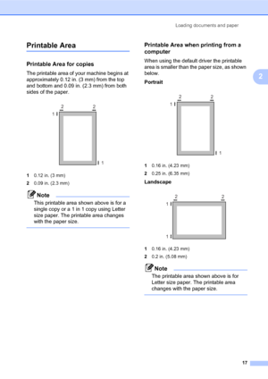 Page 31Loading documents and paper
17
2
Printable Area2
Printable Area for copies2
The printable area of your machine begins at 
approximately 0.12 in. (3 mm) from the top 
and bottom and 0.09 in. (2.3 mm) from both 
sides of the paper.
 
10.12 in. (3 mm)
20.09 in. (2.3 mm)
Note
This printable area shown above is for a 
single copy or a 1 in 1 copy using Letter 
size paper. The printable area changes 
with the paper size.
 
Printable Area when printing from a 
computer
2
When using the default driver the...