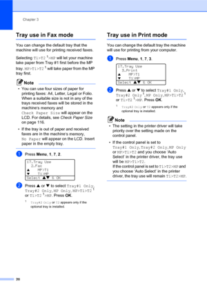 Page 34Chapter 3
20
Tray use in Fax mode3
You can change the default tray that the 
machine will use for printing received faxes.
Selecting T1>T2
 1>MP will let your machine 
take paper from Tray #1 first before the MP 
tray. MP>T1>T2
 1 will take paper from the MP 
tray first.
Note
• You can use four sizes of paper for 
printing faxes: A4, Letter, Legal or Folio. 
When a suitable size is not in any of the 
trays received faxes will be stored in the 
machine
’s memory and 
Check Paper Size will appear on the...