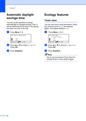 Page 36Chapter 3
22
Automatic daylight 
savings time
3
You can set the machine to change 
automatically for Daylight Savings Time. It 
will set itself forward one hour in the Spring, 
and back one hour in the Fall.
aPress Menu 1, 5. 
15.Auto Daylight
aOn
bOff
Select ab & OK
bPress a or b to select On, or Off.
PressOK.
cPress Stop/Exit.
Ecology features3
Toner save3
You can save toner using this feature. When 
you set toner save to On, print appears 
lighter. The default setting is Off.
a Press Menu, 1, 6, 1....