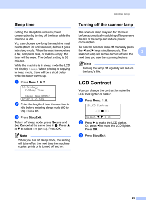 Page 37General setup
23
3
Sleep time3
Setting the sleep time reduces power 
consumption by turning off the fuser while the 
machine is idle. 
You can choose how long the machine must 
be idle (from 00 to 99 minutes) before it goes 
into sleep mode. When the machine receives 
a fax, computer data, or makes a copy, the 
timer will be reset. The default setting is 05 
minutes. 
While the machine is in sleep mode the LCD 
will display Sleep. When printing or copying 
in sleep mode, there will be a short delay...