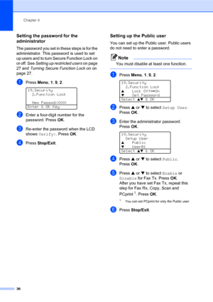 Page 40Chapter 4
26
Setting the password for the 
administrator 
4
The password you set in these steps is for the 
administrator. This password is used to set 
up users and to turn Secure Function Lock on 
or off. See Setting up restricted users on page 
27 and Turning Secure Function Lock on on 
page 27.
aPress Menu, 1, 9, 2. 
19.Security
2.Function Lock
  New Passwd:XXXX
Enter & OK Key
bEnter a four-digit number for the 
password. PressOK.
cRe-enter the password when the LCD 
shows Verify:. PressOK.
dPress...