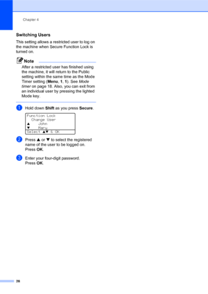 Page 42Chapter 4
28
Switching Users4
This setting allows a restricted user to log on 
the machine when Secure Function Lock is 
turned on.
Note
After a restricted user has finished using 
the machine, it will return to the Public 
setting within the same time as the Mode 
Timer setting (Menu, 1, 1). See Mode 
timer on page 18. Also, you can exit from 
an individual user by pressing the lighted 
Mode key.
 
aHold down Shift as you press Secure. 
Function Lock
Change User
aJohn
bMary
Select ab & OK
bPress a or b...