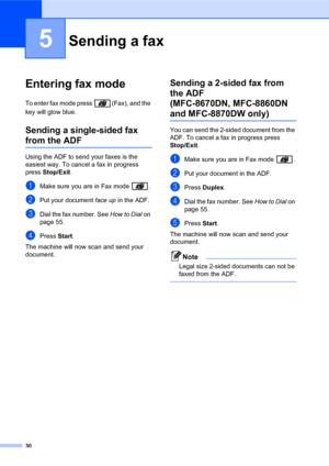 Page 4430
5
Entering fax mode5
To enter fax mode press  (Fax), and the 
key will glow blue.
Sending a single-sided fax 
from the ADF5
Using the ADF to send your faxes is the 
easiest way. To cancel a fax in progress 
press Stop/Exit. 
aMake sure you are in Fax mode  .
bPut your document face up in the ADF.
cDial the fax number. See How to Dial on 
page 55.
dPress Start.
The machine will now scan and send your 
document.
Sending a 2-sided fax from 
the ADF 
(MFC-8670DN, MFC-8860DN 
and MFC-8870DW only)5
You can...