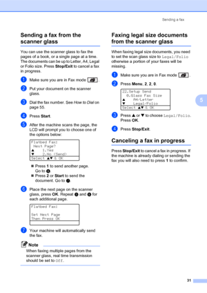 Page 45Sending a fax
31
5 Sending a fax from the 
scanner glass5
You can use the scanner glass to fax the 
pages of a book, or a single page at a time. 
The documents can be up to Letter, A4, Legal 
or Folio size. Press Stop/Exit to cancel a fax 
in progress.
aMake sure you are in Fax mode  .
bPut your document on the scanner 
glass.
cDial the fax number. See How to Dial on 
page 55.
dPress Start.
eAfter the machine scans the page, the 
LCD will prompt you to choose one of 
the options below:
 
Flatbed Fax:...