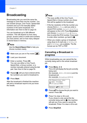 Page 46Chapter 5
32
Broadcasting5
Broadcasting lets you send the same fax 
message to more than one fax number. You 
can include Groups, One-Touch, Speed-Dial 
numbers and up to 50 manually dialed 
numbers in the same broadcast. For 
information see How to Dial on page 55.
You can broadcast up to 390 different 
numbers. This will depend on how many 
groups, access codes or credit card numbers 
you have stored, and on how many delayed 
or stored faxes in memory.
Note
Use the Search/Speed Dial to help you 
choose...