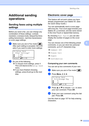 Page 47Sending a fax
33
5
Additional sending 
operations
5
Sending faxes using multiple 
settings5
Before you send a fax, you can change any 
combination of these settings: contrast, 
resolution, overseas mode, delayed fax timer, 
polling transmission, real time transmission 
or cover page settings.
aMake sure you are in Fax mode  .
After each setting is accepted, the LCD 
asks if you want to enter more settings:
 
22.Setup Send
Other Settings?
a1.Yes
b2.No
Select 
ab & OK
bDo one of the following:
„To choose...