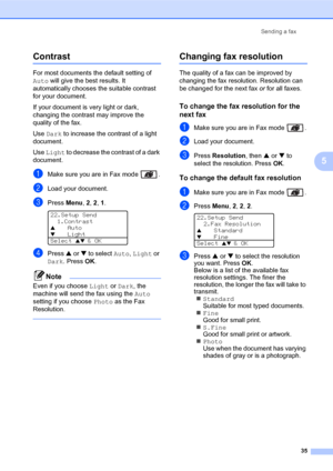 Page 49Sending a fax
35
5
Contrast5
For most documents the default setting of 
Auto will give the best results. It 
automatically chooses the suitable contrast 
for your document.
If your document is very light or dark, 
changing the contrast may improve the 
quality of the fax. 
Use Dark to increase the contrast of a light 
document.
Use Light to decrease the contrast of a dark 
document.
aMake sure you are in Fax mode  .
bLoad your document.
cPress Menu, 2, 2, 1. 
22.Setup Send
1.Contrast
aAuto
bLight
Select...