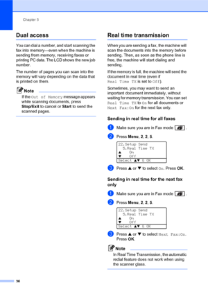 Page 50Chapter 5
36
Dual access5
You can dial a number, and start scanning the 
fax into memory—even when the machine is 
sending from memory, receiving faxes or 
printing PC data. The LCD shows the new job 
number.
The number of pages you can scan into the 
memory will vary depending on the data that 
is printed on them.
Note
If the Out of Memory message appears 
while scanning documents, press 
Stop/Exit to cancel or Start to send the 
scanned pages.
 
Real time transmission5
When you are sending a fax, the...