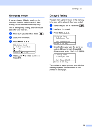 Page 51Sending a fax
37
5
Overseas mode5
If you are having difficulty sending a fax 
overseas due to a bad connection, then 
turning on the overseas mode may help.
This is a temporary setting, and will only be 
active for your next fax.
aMake sure you are in Fax mode  .
bLoad your document.
cPress Menu, 2, 2, 9. 
22.Setup Send
9.Overseas Mode
aOnbOff
Select 
ab & OK
dPress a or b to select On or Off. 
PressOK.
Delayed faxing5
You can store up to 50 faxes in the memory 
to be sent within a twenty four hour...