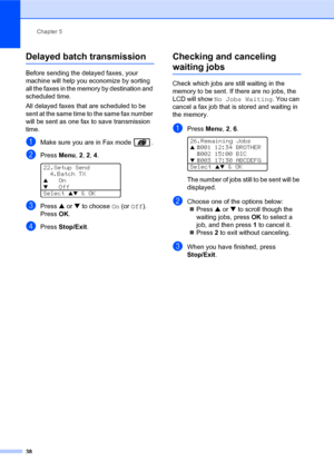 Page 52Chapter 5
38
Delayed batch transmission5
Before sending the delayed faxes, your 
machine will help you economize by sorting 
all the faxes in the memory by destination and 
scheduled time.
All delayed faxes that are scheduled to be 
sent at the same time to the same fax number 
will be sent as one fax to save transmission 
time.
aMake sure you are in Fax mode  .
bPress Menu, 2, 2, 4. 
22.Setup Send
4.Batch TX
a   On
b   Off
Select ab & OK
cPress a or b to choose On (or Off).
PressOK.
dPress Stop/Exit....