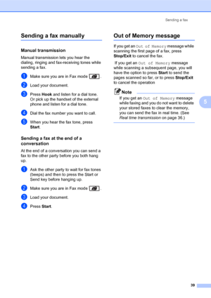 Page 53Sending a fax
39
5
Sending a fax manually5
Manual transmission5
Manual transmission lets you hear the 
dialing, ringing and fax-receiving tones while 
sending a fax.
aMake sure you are in Fax mode  .
bLoad your document.
cPress Hook and listen for a dial tone.
Or pick up the handset of the external 
phone and listen for a dial tone.
dDial the fax number you want to call.
eWhen you hear the fax tone, press 
Start.
Sending a fax at the end of a 
conversation
5
At the end of a conversation you can send a...