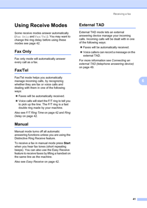Page 55Receiving a fax
41
6
Using Receive Modes6
Some receive modes answer automatically 
(Fax Only and Fax/Tel). You may want to 
change the ring delay before using these 
modes see page 42.
Fax Only6
Fax only mode will automatically answer 
every call as a fax.
Fax/Tel6
Fax/Tel mode helps you automatically 
manage incoming calls, by recognizing 
whether they are fax or voice calls and 
dealing with them in one of the following 
ways:
„Faxes will be automatically received.
„Voice calls will start the F/T ring...
