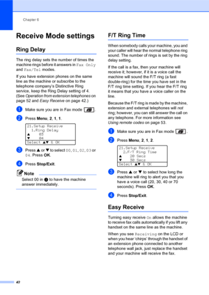 Page 56Chapter 6
42
Receive Mode settings6
Ring Delay6
The ring delay sets the number of times the 
machine rings before it answers in Fax Only 
and Fax/Tel modes.
If you have extension phones on the same 
line as the machine or subscribe to the 
telephone company’s Distinctive Ring 
service, keep the Ring Delay setting of 4. 
(See Operation from extension telephones on 
page 52 and Easy Receive on page 42.)
aMake sure you are in Fax mode  .
bPress Menu, 2, 1, 1. 
21.Setup Receive
1.Ring Delay
a03
b04
Select...