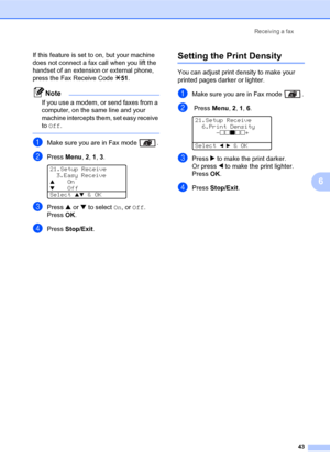 Page 57Receiving a fax
43
6
If this feature is set to on, but your machine 
does not connect a fax call when you lift the 
handset of an extension or external phone, 
press the Fax Receive Code l51.
Note
If you use a modem, or send faxes from a 
computer, on the same line and your 
machine intercepts them, set easy receive 
to Off.
 
aMake sure you are in Fax mode  .
bPress Menu, 2, 1, 3. 
21.Setup Receive
3.Easy Receive
aOnbOff
Select 
ab & OK
cPress a or b to select On,or Off.
PressOK.
dPress Stop/Exit....
