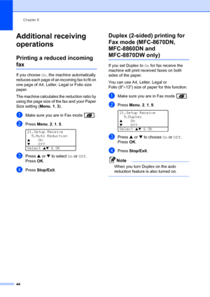 Page 58Chapter 6
44
Additional receiving 
operations
6
Printing a reduced incoming 
fax6
If you choose On, the machine automatically 
reduces each page of an incoming fax to fit on 
one page of A4, Letter, Legal or Folio size 
paper.
The machine calculates the reduction ratio by 
using the page size of the fax and your Paper 
Size setting (Menu, 1, 3).
aMake sure you are in Fax mode  .
bPress Menu, 2, 1, 5.  
21.Setup Receive
5.Auto Reduction
aOn
bOff
Select 
ab & OK
cPress a or b to select On or Off....