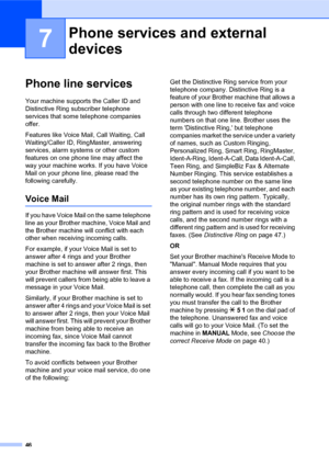 Page 6046
7
Phone line services7
Your machine supports the Caller ID and 
Distinctive Ring subscriber telephone 
services that some telephone companies 
offer.
Features like Voice Mail, Call Waiting, Call 
Waiting/Caller ID, RingMaster, answering 
services, alarm systems or other custom 
features on one phone line may affect the 
way your machine works. If you have Voice 
Mail on your phone line, please read the 
following carefully.
Voice Mail7
If you have Voice Mail on the same telephone 
line as your Brother...