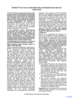 Page 7v
Brother® One-Year Limited Warranty and Replacement Service 
(USA only)
discretion. Brother reserves the right to supplya refurbished or remanufactured replacement
Machine and/or accompanying Consumable
and Accessory Items and use refurbishedparts provided such replacement products
conform to the manufacturers specifications
for new product/parts. The repaired or
replacement Machine and/or accompanying
Consumable and Accessory Items will be
returned to you freight prepaid or made
available for you to...