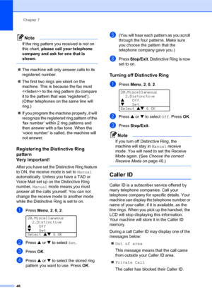 Page 62Chapter 7
48
Note
If the ring pattern you received is not on 
this chart, please call your telephone 
company and ask for one that is 
shown.
 
„The machine will only answer calls to its 
registered number.
„The first two rings are silent on the 
machine. This is because the fax must 
 to the ring pattern (to compare 
it to the pattern that was ‘registered’). 
(Other telephones on the same line will 
ring.)
„If you program the machine properly, it will 
recognize the registered ring pattern of the 
‘fax...