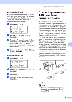 Page 63Phone services and external devices
49
7
Viewing Caller ID List7
Your machine stores information for the last 
thirty calls in the Caller ID list. You can view 
or print this list. When the thirty-first call 
comes in to the machine, it replaces 
information about the first call. 
aPress Menu, 2, 0, 3. 
20.Miscellaneous
3.Caller ID
aDisplay#bPrint Report
Select 
ab & OK
bPress a or b to select Display#. 
PressOK.
cPress a or b to scroll through the Caller 
ID memory to select the Caller ID you 
want to...