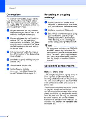 Page 64Chapter 7
50
Connections7
The external TAD must be plugged into the 
back of the machine, into the jack labeled 
EXT. Your machine cannot work properly if 
you plug the TAD into a wall jack (unless you 
are using Distinctive Ring).
aPlug the telephone line cord from the 
telephone wall jack into the back of the 
machine, in the jack labeled LINE.
bPlug the telephone line cord from your 
external TAD into the back of the 
machine, in the jack labeled EXT. (Make 
sure this cord is connected to the TAD at...