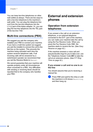 Page 66Chapter 7
52
You can keep two-line telephones on other 
wall outlets as always. There are two ways to 
add a two-line telephone to the machine’s 
wall outlet. You can plug the telephone line 
cord from the two-line telephone into the 
L1+L2 jack of the triplex adapter. Or, you can 
plug the two-line telephone into the TEL jack 
of the two-line TAD.
Multi-line connections (PBX)7
We suggest you ask the company who 
installed your PBX to connect your machine. 
If you have a multi line system we suggest 
you...