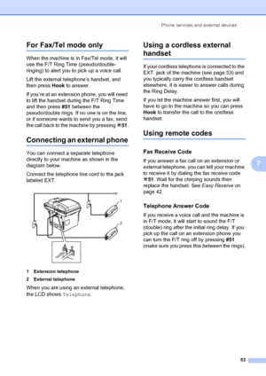 Page 67Phone services and external devices
53
7
For Fax/Tel mode only7
When the machine is in Fax/Tel mode, it will 
use the F/T Ring Time (pseudo/double-
ringing) to alert you to pick up a voice call.
Lift the external telephone’s handset, and 
then press Hook to answer.
If you’re at an extension phone, you will need 
to lift the handset during the F/T Ring Time 
and then press #51 between the 
pseudo/double rings. If no one is on the line, 
or if someone wants to send you a fax, send 
the call back to the...