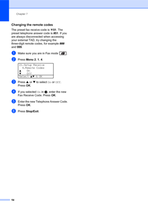 Page 68Chapter 7
54
Changing the remote codes7
The preset fax receive code is l51. The 
preset telephone answer code is #51. If you 
are always disconnected when accessing 
your external TAD, try changing the 
three-digit remote codes, for example ### 
and 999.
aMake sure you are in Fax mode  .
bPress Menu 2, 1, 4. 
21.Setup Receive
4.Remote Codes
aOn
bOff
Select 
ab & OK
cPress a or b to select On or Off. 
PressOK.
dIf you selected On in c, enter the new 
Fax Receive Code. PressOK.
eEnter the new Telephone...