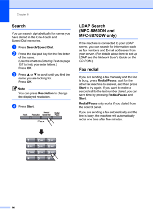 Page 70Chapter 8
56
Search8
You can search alphabetically for names you 
have stored in the One-Touch and 
Speed-Dial memories. 
aPress Search/Speed Dial.
bPress the dial pad key for the first letter 
of the name.
(Use the chart on Entering Text on page 
157 to help you enter letters.)
Press OK.
cPress a or b to scroll until you find the 
name you are looking for.
PressOK.
Note
You can press Resolution to change 
the displayed resolution.
 
dPress Start. 
LDAP Search
(MFC-8860DN and 
MFC-8870DW only)8
If the...