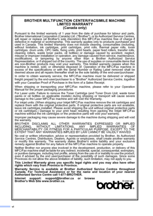 Page 8vi
BROTHER MULTIFUNCTION CENTER/FACSIMILE MACHINE
LIMITED WARRANTY 
(Canada only)
Pursuant to the limited warranty of 1 year from the date of purchase for labour and parts,
Brother International Corporation (Canada) Ltd. (Brother), or its Authorized Service Centres,
will repair or replace (at Brothers sole discretion) this MFC/Fax machine free of charge if
defective in material or workmanship. This warranty applies only to products purchased and
used in Canada. This limited Warranty does not include...