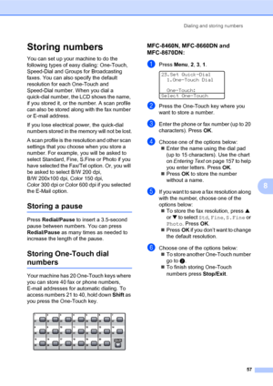 Page 71Dialing and storing numbers
57
8
Storing numbers8
You can set up your machine to do the 
following types of easy dialing: One-Touch, 
Speed-Dial and Groups for Broadcasting 
faxes. You can also specify the default 
resolution for each One-Touch and 
Speed-Dial number. When you dial a 
quick-dial number, the LCD shows the name, 
if you stored it, or the number. A scan profile 
can also be stored along with the fax number 
or E-mail address.
If you lose electrical power, the quick-dial 
numbers stored in...