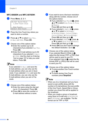 Page 72Chapter 8
58
MFC-8860DN and MFC-8870DW: 8
aPress Menu, 2, 3, 1. 
23.Set Quick-Dial
1.One-Touch Dial
One-Touch:
Select One-Touch
bPress the One-Touch key where you 
want to store a number.
cPress a or b to select Fax/Tel, 
E-Mail or IFAX. PressOK.
dChoose one of the options below:
„Enter the number (up to 20 
characters) if you selected Fax/Tel. 
PressOK.
„Enter the E-mail address (up to 60 
characters) if you selected E-Mail 
or IFAX. Use the chart on Entering 
Text on page 157 to help you enter...