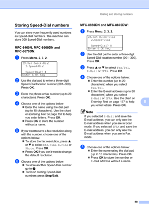 Page 73Dialing and storing numbers
59
8
Storing Speed-Dial numbers8
You can store your frequently used numbers 
as Speed-Dial numbers. The machine can 
store 300 Speed-Dial numbers.
MFC-8460N, MFC-8660DN and 
MFC-8670DN:
8
aPress Menu, 2, 3, 2. 
23.Set Quick-Dial
2.Speed-Dial
Speed-Dial? #
Enter & OK Key
bUse the dial pad to enter a three-digit 
Speed-Dial location number (001–300). 
PressOK.
cEnter the phone or fax number (up to 20 
characters). PressOK.
dChoose one of the options below:
„Enter the name using...