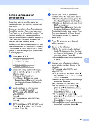 Page 75Dialing and storing numbers
61
8 Setting up Groups for 
broadcasting8
If you often want to send the same fax 
message to many fax numbers you can set 
up a group. 
Groups are stored on a One-Touch key or a 
Speed-Dial number. Each group uses up a 
One-Touch key or a Speed-Dial location. You 
can then send the fax message to all the 
numbers stored in a group just by pressing a 
One-Touch key or entering a Speed-Dial 
number, and then pressing Start.
Before you can add numbers to a group, you 
need to...