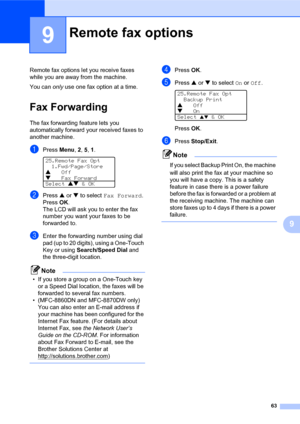 Page 7763
9
9
Remote fax options let you receive faxes 
while you are away from the machine.
You can only use one fax option at a time.
Fax Forwarding
The fax forwarding feature lets you 
automatically forward your received faxes to 
another machine. 
aPress Menu, 2, 5, 1. 
25.Remote Fax Opt
1.Fwd/Page/Store
aOff
bFax Forward
Select ab & OK
bPress a or b to select Fax Forward. 
PressOK.
The LCD will ask you to enter the fax 
number you want your faxes to be 
forwarded to.
cEnter the forwarding number using dial...