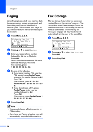 Page 78Chapter 9
64
Paging
When Paging is selected, your machine dials 
the pager number you’ve programmed, and 
then dials your Personal Identification 
Number (PIN). This activates your pager so 
you will know that you have a fax message in 
the memory.
aPress Menu, 2, 5, 1. 
25.Remote Fax Opt
1.Fwd/Page/Store
aOff
bFax Forward
Select ab & OK
bPress a or b to select Paging.
cEnter your pager phone number 
followed by # # (up to 20 digits).
PressOK.
Do not include the area code if it is the 
same as that of...