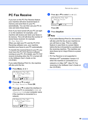 Page 79Remote fax options
65
9
PC Fax Receive
If you turn on the PC-Fax Receive feature 
your machine will store received faxes in 
memory and send them to your PC 
automatically. You can then use your PC to 
view and store these faxes.
Even if you have turned off your PC (at night 
or on the weekend, for example), your 
machine will receive and store your faxes in 
its memory. The LCD will show the number of 
stored faxes received, for example: 
PC Fax Msg:001
When you start your PC and the PC-FAX 
Receiving...