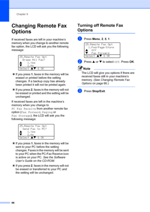 Page 80Chapter 9
66
Changing Remote Fax 
Options
If received faxes are left in your machine’s 
memory when you change to another remote 
fax option, the LCD will ask you the following 
message:
 
25.Remote Fax Opt
  Erase All Fax?
a1.Yes
b2.No
Select ab & OK
„If you press 1, faxes in the memory will be 
erased or printed before the setting 
changes. If a backup copy has already 
been printed it will not be printed again.
„If you press 2, faxes in the memory will not 
be erased or printed and the setting will be...