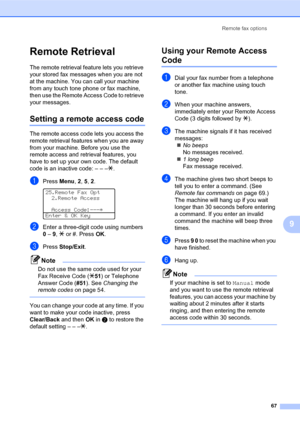 Page 81Remote fax options
67
9
Remote Retrieval
The remote retrieval feature lets you retrieve 
your stored fax messages when you are not 
at the machine. You can call your machine 
from any touch tone phone or fax machine, 
then use the Remote Access Code to retrieve 
your messages.
Setting a remote access code
The remote access code lets you access the 
remote retrieval features when you are away 
from your machine. Before you use the 
remote access and retrieval features, you 
have to set up your own code....