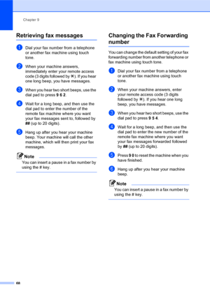 Page 82Chapter 9
68
Retrieving fax messages
aDial your fax number from a telephone 
or another fax machine using touch 
tone.
bWhen your machine answers, 
immediately enter your remote access 
code (3 digits followed by l). If you hear 
one long beep, you have messages.
cWhen you hear two short beeps, use the 
dial pad to press 9 6 2.
dWait for a long beep, and then use the 
dial pad to enter the number of the 
remote fax machine where you want 
your fax messages sent to, followed by 
## (up to 20 digits)....