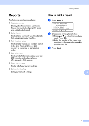 Page 85Printing reports
71
10
Reports10
The following reports are available:
1Transmission
Displays the Transmission Verification 
Report for your last outgoing 200 faxes 
and prints the last report.
2Help List
Prints a list of commonly used functions to 
help you program your machine. 
3Tel Index List
Prints a list of names and numbers stored 
in the One-Touch and Speed-Dial 
memory in numerical or alphabetical 
order.
4Fax Journal
Prints a list of information about your last 
200 incoming and outgoing faxes....