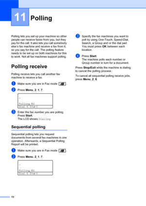 Page 8672
11
Polling lets you set up your machine so other 
people can receive faxes from you, but they 
pay for the call. It also lets you call somebody 
else’s fax machine and receive a fax from it, 
so you pay for the call. The polling feature 
needs to be set up on both machines for this 
to work. Not all fax machines support polling. 
Polling receive11
Polling receive lets you call another fax 
machine to receive a fax.
aMake sure you are in Fax mode  .
bPress Menu, 2, 1, 7. 
—
Polling RX
Dial & Start...