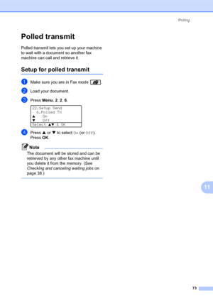 Page 87Polling
73
11
Polled transmit11
Polled transmit lets you set up your machine 
to wait with a document so another fax 
machine can call and retrieve it.
Setup for polled transmit11
aMake sure you are in Fax mode  .
bLoad your document.
cPress Menu, 2, 2, 6. 
22.Setup Send
6.Polled TX
aOn
bOff
Select ab & OK
dPress a or b to select On (or Off). 
PressOK.
Note
The document will be stored and can be 
retrieved by any other fax machine until 
you delete it from the memory. (See 
Checking and canceling waiting...