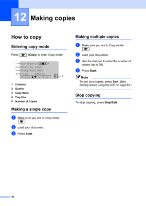 Page 9076
12
How to copy12
Entering copy mode12
Press  (Copy) to enter Copy mode.
 
1 Contrast
2Quality
3Copy Ratio
4Tray Use
5 Number of Copies
Making a single copy12
aMake sure you are in Copy mode 
.
bLoad your document.
cPress Start.
Making multiple copies12
aMake sure you are in Copy mode 
. 
bLoad your document.
cUse the dial pad to enter the number of 
copies (up to 99).
dPress Start.
Note
To sort your copies, press Sort. (See 
Sorting copies using the ADF on page 83.)
 
Stop copying12
To stop copying,...