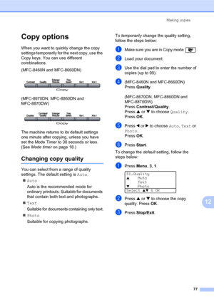 Page 91Making copies
77
12
Copy options12
When you want to quickly change the copy 
settings temporarily for the next copy, use the 
Copy keys. You can use different 
combinations.
(MFC-8460N and MFC-8660DN)
 
(MFC-8670DN, MFC-8860DN and 
MFC-8870DW)
 
The machine returns to its default settings 
one minute after copying, unless you have 
set the Mode Timer to 30 seconds or less. 
(See Mode timer on page 18.)
Changing copy quality12
You can select from a range of quality 
settings. The default setting is Auto....