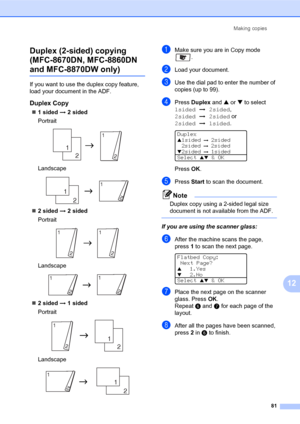 Page 95Making copies
81
12 Duplex (2-sided) copying 
(MFC-8670DN, MFC-8860DN 
and MFC-8870DW only)12
If you want to use the duplex copy feature, 
load your document in the ADF.
Duplex Copy12
„1 sided i 2 sided
Portrait
 
Landscape 
„2 sided i 2 sided
Portrait
 
Landscape 
„2 sided i 1 sided
Portrait
 
Landscape 
aMake sure you are in Copy mode 
.
bLoad your document.
cUse the dial pad to enter the number of 
copies (up to 99).
dPress Duplex and a or b to select 
1sidedi2sided, 
2sidedi2sided or 
2sidedi1sided....